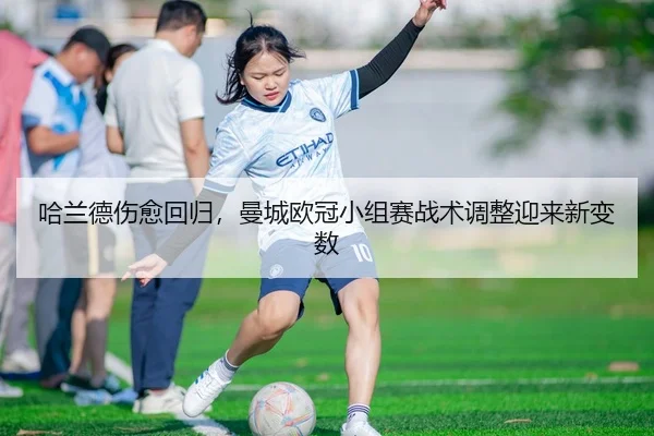 哈兰德伤愈回归，曼城欧冠小组赛战术调整迎来新变数
