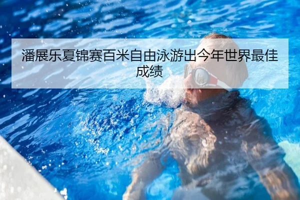 潘展乐夏锦赛百米自由泳游出今年世界最佳成绩